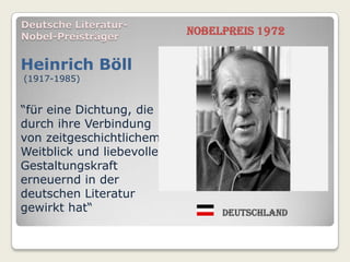 Deutsche Literatur-
Nobel-Preisträger
                            Nobelpreis 1972


Heinrich Böll
(1917-1985)


“für eine Dichtung, die
durch ihre Verbindung
von zeitgeschichtlichem
Weitblick und liebevoller
Gestaltungskraft
erneuernd in der
deutschen Literatur
gewirkt hat“                     Deutschland
 