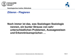 Soziologisches Institut, Bibliothek

Zitieren - Plagieren

Noch immer ist das, was Soziologen Soziologie
nennen, ein bunter Strauss von sehr
unterschiedlichen Problemen, Aussageweisen
und Erkenntnisansprüchen …

Literaturrecherche für Masterstudierende, Britta Biedermann

Seite 3

 
