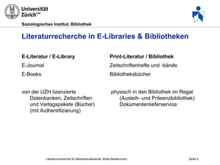 Soziologisches Institut, Bibliothek

Literaturrecherche in E-Libraries & Bibliotheken
E-Literatur / E-Library

Print-Literatur / Bibliothek

E-Journal

Zeitschriftenhefte und -bände

E-Books

Bibliotheksbücher

von der UZH lizenzierte
Datenbanken, Zeitschriften
und Verlagspakete (Bücher)
(mit Authentifizierung)

physisch in den Bibliothek im Regal
(Ausleih- und Präsenzbibliothek)
Dokumentenlieferservice

Literaturrecherche für Masterstudierende, Britta Biedermann

Seite 4

 
