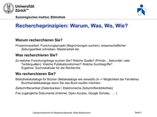 Soziologisches Institut, Bibliothek

Rechercheprinzipien: Warum, Was, Wo, Wie?
Warum recherchieren Sie?
Proseminararbeit, Forschungsprojekt (Begründungen suchen), wissenschaftlicher
Zeitungsartikel schreiben, Masterarbeit etc.

Was recherchieren Sie?
Zu welcher Forschungsfrage suchen Sie? Welche Quelle? (Primär- , Sekundär- oder
Tertiärquellen). Welche Publikationsformen? Welche Suchbegriffe?
Ergebnis: Suchvokabular für die Recherche

Wo recherchieren Sie?
Bibliothekskataloge für Bücher (Metakataloge wie swissbib.ch -> Möglichkeit der Fernleihe)
Buchhandelskataloge wenn Sie das Buch kaufen möchten.
Zeitschriftenartikel (Datenbanken / Elektronische Zeitschriftenbibliothek)
Frei zugängliche Dokumente (Internet, Open Access, Google Scholar, … )

Literaturrecherche für Masterstudierende, Britta Biedermann

Seite 5

 