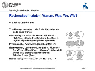 Soziologisches Institut, Bibliothek

Rechercheprinzipien: Warum, Was, Wo, Wie?
Wie recherchieren Sie?
Trunkierung: meistens * oder ? als Platzhalter am
Ende eines Wortes
Maskierung: für verschiedene Schreibweisen:
Schiff#ahrt (findet Schiffahrt und Schifffahrt)
Hydrox!d (findet Hydroxyd und Hydroxid)
Phrasensuche: "wort wort„ (Suchbegriff in „“)
Near/Proximity Operatoren: „Mörgeli %3 Museum“
Die Wörter „Mörgeli“ und „Museum“ dürfen nicht
weiter als 3 Wörter auseinander sein.
%3 oder /3 oder ¦3 u.a.
Boolesche Operatoren: AND, OR, NOT u.a.

->

Literaturrecherche für Masterstudierende, Britta Biedermann

Seite 7

 