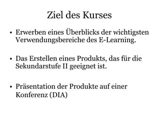 Ziel des Kurses
• Erwerben eines Überblicks der wichtigsten
Verwendungsbereiche des E-Learning.
• Das Erstellen eines Produkts, das für die
Sekundarstufe II geeignet ist.
• Präsentation der Produkte auf einer
Konferenz (DIA)
 