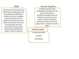 Hindú
Apareció en el territorio que hoy
comprende la republica de la india
hace alrededor de 4000 años y
empezó a escribirse una lengua
sanscrita, de hecho se hace
referencia a esta literatura con el
nombre de Literatura sanscrita, la
literatura Hindú, sea como
fuere, pivoto durante aquella
primera etapa alrededor de la
religión el culto y la sabiduría

Ubicación Geográfica
La India es una de las más
privilegiadas de toda Asia. En este
país está ubicado Asia
merioclinal, limitada al oeste con
Pakistán, al noreste con china Y
nepal, al este con la región de
Myamar en birnania al sur con el
oseano Indico, al noreste con butan y
sikkin
PRINCIPALES OBRAS

Las Mil y Una Noche
Chanakia
El Romayana

 