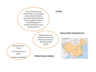 Tiene una historia que se
remota desde los más antiguos
archivos oficiales dinásticos
conservados hasta las obras de
fricción surgidas durante las
dinastías Ming para el
entretenimiento de las masas
detradas de china

De desarrolla en una
fértil llanuras de los ríos
amarillo y azul zona con
alta productividad
agrícola
Dhinastias Ming Y
Quing
La crónica de los tres
Reinos
Sueños en el pabellón

PRINCIPALES OBRAS

CHINA

UBICACIÓN GEOGRAFICA

 