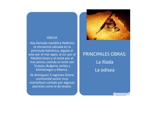 GRECIA

Hoy llamada república Helénica
se encuentra ubicada en la
península balcánica, regada al
este por el mar egeo, al sur por el
Mediterráneo y al oeste por el
mar jónico, colinda al norte con
Turquía, Bulgaria, serbia y
Montenegro y Albania.
Se distinguen 3 regiones Grecia
continental sector muy
montañoso cortado por algunas
planicies como la de tesalia.

PRINCIPALES OBRAS:
La Ilíada
La odisea

 