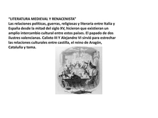 “LITERATURA MEDIEVAL Y RENACENISTA”
Las relaciones políticas, guerras, religiosas y literaria entre Italia y
España desde la mitad del siglo XV, hicieron que existieran un
amplio intercambio cultural entre estos países. El papado de dos
ilustres valencianas. Calixto III Y Alejandro VI sirvió para estrechar
las relaciones culturales entre castilla, el reino de Aragón,
Cataluña y toma.

 