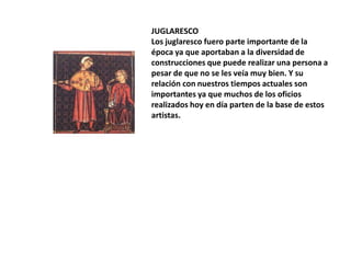 JUGLARESCO
Los juglaresco fuero parte importante de la
época ya que aportaban a la diversidad de
construcciones que puede realizar una persona a
pesar de que no se les veía muy bien. Y su
relación con nuestros tiempos actuales son
importantes ya que muchos de los oficios
realizados hoy en día parten de la base de estos
artistas.

 