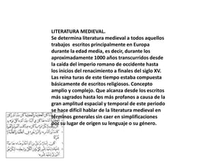 LITERATURA MEDIEVAL.
Se determina literatura medieval a todos aquellos
trabajos escritos principalmente en Europa
durante la edad media, es decir, durante los
aproximadamente 1000 años transcurridos desde
la caída del imperio romano de occidente hasta
los inicios del renacimiento a finales del siglo XV.
Las reina turas de este tiempo estaba compuesta
básicamente de escritos religiosos. Concepto
amplio y complejo. Que alcanza desde los escritos
más sagrados hasta los más profanos a causa de la
gran amplitud espacial y temporal de este periodo
se hace difícil hablar de la literatura medieval en
términos generales sin caer en simplificaciones
por su lugar de origen su lenguaje o su género.

 