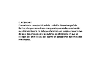 EL ROMANCE
Es una forma característica de la tradición literaria española
ibérica e hispanoamericana compuesto cuando la combinación
métrica homónima no debe confundirse con subgénero narrativo
de igual denominación se popularizo en el siglo XV en que se
recogen por primera vez por escrito en colecciones denominadas
romanceros.

 