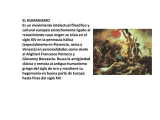 EL HUMANISMO
Es un movimiento intelectual filosófico y
cultural europeo estrechamente ligado al
renacimiento cuyo origen se sitúa en el
siglo XIV en la península Itálica
(especialmente en Florencia, roma y
Venecia) en personalidades como dante
al Alighieri Francesco Petrarca y
Giovanny Boccaccio. Busca la antigüedad
clásica y remota al antiguo humanismo
griego del siglo de oro y mantiene su
hegemonía en buena parte de Europa
hasta fines del siglo XVI

 