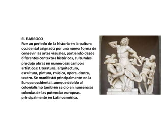 EL BARROCO
Fue un periodo de la historia en la cultura
occidental asignado por una nueva forma de
consevir las artes visuales, partiendo desde
diferentes contextos históricos, culturales
produjo obras en numerosas campos
artísticos: Literatura, arquitectura,
escultura, pintura, música, opera, danza,
teatro. Se manifestó principalmente en la
Europa occidental, aunque debido al
colonialismo también se dio en numerosas
colonias de las potencias europeas,
principalmente en Latinoamérica.

 
