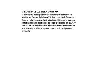 LITERATURA DE LOS SIGLOS XVIII Y XIX
El momento del esplendor de la tendencia clasista se
remonta a finales del siglo XVII Pero por sus influencias
llegaran a la literatura ilustrada. Su estética se encuentra
sintetizada en la poética de boileqc, publicada en 1674, y
se basa en los sentimientos filtrados por el intelecto y en
una referencia a los antiguos como clásicos dignos de
imitación

 