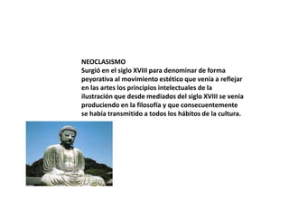 NEOCLASISMO
Surgió en el siglo XVIII para denominar de forma
peyorativa al movimiento estético que venía a reflejar
en las artes los principios intelectuales de la
ilustración que desde mediados del siglo XVIII se venía
produciendo en la filosofía y que consecuentemente
se había transmitido a todos los hábitos de la cultura.

 