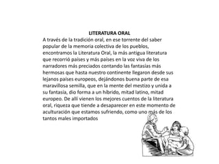 LITERATURA ORAL
A través de la tradición oral, en ese torrente del saber
popular de la memoria colectiva de los pueblos,
encontramos la Literatura Oral, la más antigua literatura
que recorrió países y más países en la voz viva de los
narradores más preciados contando las fantasías más
hermosas que hasta nuestro continente llegaron desde sus
lejanos países europeos, dejándonos buena parte de esa
maravillosa semilla, que en la mente del mestizo y unida a
su fantasía, dio forma a un híbrido, mitad latino, mitad
europeo. De allí vienen los mejores cuentos de la literatura
oral, riqueza que tiende a desaparecer en este momento de
aculturación que estamos sufriendo, como uno más de los
tantos males importados

 