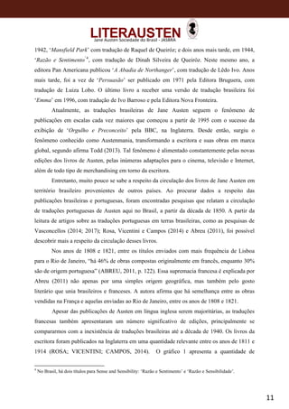 11
Jane Austen Sociedade do Brasil - JASBRA
1942, ‘Mansfield Park’ com tradução de Raquel de Queiróz; e dois anos mais tarde, em 1944,
‘Razão e Sentimento’4
, com tradução de Dinah Silveira de Queiróz. Neste mesmo ano, a
editora Pan Americana publicou ‘A Abadia de Northanger’, com tradução de Lêdo Ivo. Anos
mais tarde, foi a vez de ‘Persuasão’ ser publicado em 1971 pela Editora Bruguera, com
tradução de Luiza Lobo. O último livro a receber uma versão de tradução brasileira foi
‘Emma’ em 1996, com tradução de Ivo Barroso e pela Editora Nova Fronteira.
Atualmente, as traduções brasileiras de Jane Austen seguem o fenômeno de
publicações em escalas cada vez maiores que começou a partir de 1995 com o sucesso da
exibição de ‘Orgulho e Preconceito’ pela BBC, na Inglaterra. Desde então, surgiu o
fenômeno conhecido como Austenmania, transformando a escritora e suas obras em marca
global, segundo afirma Todd (2013). Tal fenômeno é alimentado constantemente pelas novas
edições dos livros de Austen, pelas inúmeras adaptações para o cinema, televisão e Internet,
além de todo tipo de merchandising em torno da escritora.
Entretanto, muito pouco se sabe a respeito da circulação dos livros de Jane Austen em
território brasileiro provenientes de outros países. Ao procurar dados a respeito das
publicações brasileiras e portuguesas, foram encontradas pesquisas que relatam a circulação
de traduções portuguesas de Austen aqui no Brasil, a partir da década de 1850. A partir da
leitura de artigos sobre as traduções portuguesas em terras brasileiras, como as pesquisas de
Vasconcellos (2014; 2017); Rosa, Vicentini e Campos (2014) e Abreu (2011), foi possível
descobrir mais a respeito da circulação desses livros.
Nos anos de 1808 e 1821, entre os títulos enviados com mais frequência de Lisboa
para o Rio de Janeiro, “há 46% de obras compostas originalmente em francês, enquanto 30%
são de origem portuguesa” (ABREU, 2011, p. 122). Essa supremacia francesa é explicada por
Abreu (2011) não apenas por uma simples origem geográfica, mas também pelo gosto
literário que unia brasileiros e franceses. A autora afirma que há semelhança entre as obras
vendidas na França e aquelas enviadas ao Rio de Janeiro, entre os anos de 1808 e 1821.
Apesar das publicações de Austen em língua inglesa serem majoritárias, as traduções
francesas também apresentaram um número significativo de edições, principalmente se
compararmos com a inexistência de traduções brasileiras até a década de 1940. Os livros da
escritora foram publicados na Inglaterra em uma quantidade relevante entre os anos de 1811 e
1914 (ROSA; VICENTINI; CAMPOS, 2014). O gráfico 1 apresenta a quantidade de
4
No Brasil, há dois títulos para Sense and Sensibility: ‘Razão e Sentimento’ e ‘Razão e Sensibilidade’.
 