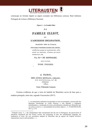14
Jane Austen Sociedade do Brasil - JASBRA
contracapa no formato digital ou algum exemplar nas bibliotecas cariocas: Real Gabinete
Português de Leitura e Biblioteca Nacional.
Figura 1 – La Famille Elliot
Fonte: Wikimedia Commons
Existem evidências de que o texto de Isabelle de Montolieu serviu de base para o
tradutor português, entre elas, segundo Vasconcelos (2017):
(...) as interjeições totalmente incorporadas no texto em português, a preservação das
alterações introduzidas na versão francesa, o tom adoçado, a linguagem
melodramática, a moderação da ironia, procedimentos adotados por Montolieu que
vai contra a reserva e a racionalidade da novelista inglesa (...)7
. (VASCONCELOS,
2017, p. 137)
7
Tradução nossa: “(…) the interpolations fully incorporated into the text in Portuguese, the preservation of
alterations introduced into the French version, the sweetening of tone, the melodramatic language, the
moderation of irony, the very procedures adopted by Montolieu that go against the English novelist’s
characteristic reserve and rationality (…).
 
