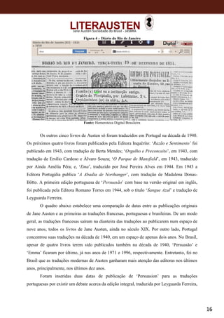 16
Jane Austen Sociedade do Brasil - JASBRA
Figura 4 – Diário do Rio de Janeiro
Fonte: Hemeroteca Digital Brasileira
Os outros cinco livros de Austen só foram traduzidos em Portugal na década de 1940.
Os próximos quatro livros foram publicados pela Editora Inquérito: ‘Razão e Sentimento’ foi
publicado em 1943, com tradução de Berta Mendes; ‘Orgulho e Preconceito’, em 1943, com
tradução de Ersílio Cardoso e Álvaro Souza; ‘O Parque de Mansfield’, em 1943, traduzido
por Ainda Amélia Pêra; e, ‘Ema’, traduzido por José Pereira Alves em 1944. Em 1943 a
Editora Portugália publica ‘A Abadia de Northanger’, com tradução de Madalena Donas-
Bôtto. A primeira edição portuguesa de ‘Persuasão’ com base na versão original em inglês,
foi publicada pela Editora Romano Torres em 1944, sob o título ‘Sangue Azul’ e tradução de
Leyguarda Ferreira.
O quadro abaixo estabelece uma comparação de datas entre as publicações originais
de Jane Austen e as primeiras as traduções francesas, portuguesas e brasileiras. De um modo
geral, as traduções francesas saíram na dianteira das traduções ao publicarem num espaço de
nove anos, todos os livros de Jane Austen, ainda no século XIX. Por outro lado, Portugal
concentrou suas traduções na década de 1940, em um espaço de apenas dois anos. No Brasil,
apesar de quatro livros terem sido publicados também na década de 1940, ‘Persuasão’ e
‘Emma’ ficaram por último, já nos anos de 1971 e 1996, respectivamente. Entretanto, foi no
Brasil que as traduções modernas de Austen ganharam mais atenção das editoras nos últimos
anos, principalmente, nos últimos dez anos.
Foram inseridas duas datas de publicação de ‘Persuasion’ para as traduções
portuguesas por existir um debate acerca da edição integral, traduzida por Leyguarda Ferreira,
 