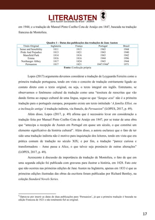 17
Jane Austen Sociedade do Brasil - JASBRA
em 1944; e a tradução de Manoel Pinto Coelho Cota de Araújo em 1847, baseada na tradução
francesa de Montolieu.
Quadro 1 – Datas das publicações das traduções de Jane Austen
Título Original Inglaterra França Portugal Brasil
Sense and Sensibility
Pride And Prejudice
Mansfield Park
Emma
Northanger Abbey
Persuasion
1811
1813
1814
1816
1817
1817
1815
1821
1816
1816
1824
1821
1943
1943
1943
1944
1943
1847/19448
1944
1940
1942
1996
1944
1971
Fonte: Confecção própria
Lopes (2017) argumenta devemos considerar a tradução de Leyguarda Ferreira como a
primeira tradução portuguesa, tendo em vista o conceito de tradução estritamente ligado ao
contato direto com o texto original, ou seja, o texto integral em inglês. Entretanto, se
observarmos o fenômeno cultural da tradução como uma “tessitura de reescritas que vão
dando forma ao espaço cultural de uma língua, segue-se que ‘Sangue azul’ não é a primeira
tradução para o português europeu, porquanto existe um texto intitulado ‘A família Elliot, ou
a inclinação antiga’ é tradução indireta, via francês, de Persuasion” (LOPES, 2017, p. 49).
Além disso, Lopes (2017, p. 49) afirma que é necessário levar em consideração a
tradução feita por Manuel Pinto Coelho Cota de Araújo em 1847, por se tratar de uma obra
que “antecipa a recepção de Austen em Portugal em quase um século, o que constitui um
elemento significativo da história cultural”. Além disso, a autora esclarece que o fato de ter
sido uma tradução indireta não é motivo para inquietação dos leitores, tendo em vista que era
prática comum de tradução no século XIX; e por fim, a tradução “parece curiosa e
transformadora – Anne passa a Alice, o que talvez seja prenúncio de outras alterações”
(LOPES, 2017, p. 49).
Acrescento à discussão da importância da tradução de Montolieu, o fato de que em
uma segunda edição foi publicada com gravuras para ilustrar a história, em 1828. Fato este
que não ocorreu nas primeiras edições de Jane Austen na Inglaterra, apenas em 1833 é que as
primeiras edições ilustradas das obras da escritora foram publicadas por Richard Bentley, na
coleção Standard Novels Series.
8
Optou-se por inserir as datas de duas publicações para ‘Persuasion’, já que a primeira tradução é baseada na
edição Francesa de 1821 e não totalmente fiel ao original.
 