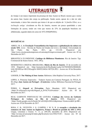 19
Jane Austen Sociedade do Brasil - JASBRA
de Araújo é um marco importante da presença de Jane Austen no Brasil, mesmo que o nome
da autora Jane Austen não esteja na publicação. Sendo assim, apesar de o não ter sido
mencionada, o único fato concreto que temos é de que as edições de ‘A família Elliot, ou a
inclinação antiga’ circularam no Rio de Janeiro, mesmo em pouca quantidade e com
limitações de acesso, tendo em vista que menos de 25% da população brasileira era
alfabetizada, segundo dados do censo de 1872 (WIKIPEDIA).
REFERÊNICAS
ABREU, M. A. A Circulação Transatlântica dos Impressos: a globalização da cultura no
século XIX. Livro – Revista do Núcleo de Estudos do Livro e da Edição. Universidade de
São Paulo: São Paulo, 2011, pp. 115-130. Disponível em:
<http://www.circulacaodosimpressos.iel.unicamp.br/arquivos/ensaio.pdf>. Acesso em: 05 de
Dezembro de 2017.
BIBLIOTECA FLUMINENSE. Catálogo da Biblioteca Fluminense. Rio de Janeiro: Typ.
Commercial de Soares Garcia. 1852. 290 p.
HEMEROTECA DIGITAL BRASILEIRA. Diário do Rio de Janeiro. 22 de novembro de
1854. Disponível em: <http://memoria.bn.br/DocReader/cache/162704540456/I0040648-
6Alt=001882Lar=001238LargOri=004952AltOri=007526.JPG>. Acesso em: 05 de Dezembro
de 2017.
LOOSER, D. The Making of Jane Austen. Baltimore: John Hopkins University Press. 2017.
LOPES, A. Primeiras Impressões – Traduzir Austen em Contexto Português. In: PUGA, R.
M. (Org). Jane Austen em Portugal – (Con)textos. Lisboa: Biblioteca Nacional de Portugal.
2017.
PERKS, E. Orgueil et Prévention. Paris: Maradam, 1822. Disponível em:
<https://fr.wikisource.org/wiki/Orgueil_et_Pr%C3%A9vention>. Acesso em: 05 de
Dezembro de 2017.
REAL GABINETE PORTUGUEZ DE LEITURA. Catálogo dos Livros do Gabiente
Portuguez de Leitura no Rio de Janeiro. 1858. Disponível em:
<https://books.google.com.br/books?id=eiE4AQAAMAAJ&printsec=frontcover&hl=pt-BR>.
Acesso em: 05 de Dezembro de 2017.
ROSA, C. R.; VICENTIN, I. S.; CAMPOS, I. M. N. B. A recepção e circulação dos
romances de Jane Austen na Inglaterra, França e Brasil no período de 1811 a 1914.
Língua, Literatura e Ensino. V. 11, p. 249-256, dezembro de 2014. Disponível em:
<http://revistas.iel.unicamp.br/index.php/lle/article/view/4562/5128>. Acesso em: 05 de
Dezembro de 2017.
 