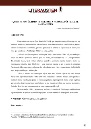 21
Jane Austen Sociedade do Brasil - JASBRA
QUEM RI POR ÚLTIMO, RI MELHOR: A PARÓDIA PÓSTUMA DE
JANE AUSTEN
Kathia Brienza Badini Marulli10
INTRODUÇÃO
Uma autora nascida no final do século XVIII, que aborda temas cotidianos e tem um
romance publicado postumamente. O destino de uma obra com essas características poderia
ter sido o ostracismo. Entretanto, graças à qualidade do texto e da capacidade da autora, não
foi o que aconteceu a Northanger Abbey, de Jane Austen.
A Abadia de Northanger foi escrito por Jane Austen entre 1798-1799, revisado pela
autora em 1803 e publicado apenas após sua morte, em dezembro de 1817. Originalmente
denominado Susan, teve o título alterado quando a escritora decidiu mudar o nome da
personagem principal para Catherine – que também passou a ser o nome do romance.
Existem dúvidas, mas, provavelmente, foi o irmão de Jane, Henry, quem deu o título final à
obra, ao prepará-la para publicação.
Talvez A Abadia de Northanger seja a obra mais irônica e jovial de Jane Austen.
Neste livro, a jovem escritora – então com vinte e três anos – faz uma paródia a um gênero de
literatura muito popular, na época: os romances góticos. A protagonista é uma jovem ingênua,
que se deixa impressionar por suas leituras, e que parece acreditar que mesmo as maiores
fantasias descritas nos romances estarão a sua espera na vida real.
Nesta resenha crítica, pretende-se analisar A Abadia de Northanger evidenciando
alguns aspectos da paródia e da metalinguagem, técnicas narrativas empregadas pela autora.
A PARÓDIA PÓSTUMA DE JANE AUSTEN
Sobre a autora
10 Mestre em Literatura pela Faculdade de Ciências e Letras da Universidade Estadual
Paulista – UNESP, Assis, SP. kathiabrienza@hotmail.com
 