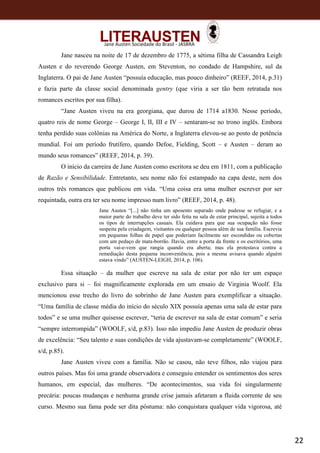 22
Jane Austen Sociedade do Brasil - JASBRA
Jane nasceu na noite de 17 de dezembro de 1775, a sétima filha de Cassandra Leigh
Austen e do reverendo George Austen, em Steventon, no condado de Hampshire, sul da
Inglaterra. O pai de Jane Austen “possuía educação, mas pouco dinheiro” (REEF, 2014, p.31)
e fazia parte da classe social denominada gentry (que viria a ser tão bem retratada nos
romances escritos por sua filha).
“Jane Austen viveu na era georgiana, que durou de 1714 a1830. Nesse período,
quatro reis de nome George – George I, II, III e IV – sentaram-se no trono inglês. Embora
tenha perdido suas colônias na América do Norte, a Inglaterra elevou-se ao posto de potência
mundial. Foi um período frutífero, quando Defoe, Fielding, Scott – e Austen – deram ao
mundo seus romances” (REEF, 2014, p. 39).
O início da carreira de Jane Austen como escritora se deu em 1811, com a publicação
de Razão e Sensibilidade. Entretanto, seu nome não foi estampado na capa deste, nem dos
outros três romances que publicou em vida. “Uma coisa era uma mulher escrever por ser
requintada, outra era ter seu nome impresso num livro” (REEF, 2014, p. 48).
Jane Austen “[...] não tinha um aposento separado onde pudesse se refugiar, e a
maior parte do trabalho deve ter sido feita na sala de estar principal, sujeita a todos
os tipos de interrupções casuais. Ela cuidava para que sua ocupação não fosse
suspeita pela criadagem, visitantes ou qualquer pessoa além de sua família. Escrevia
em pequenas folhas de papel que poderiam facilmente ser escondidas ou cobertas
com um pedaço de mata-borrão. Havia, entre a porta da frente e os escritórios, uma
porta vai-e-vem que rangia quando era aberta; mas ela protestava contra a
remediação desta pequena inconveniência, pois a mesma avisava quando alguém
estava vindo” (AUSTEN-LEIGH, 2014, p. 106).
Essa situação – da mulher que escreve na sala de estar por não ter um espaço
exclusivo para si – foi magnificamente explorada em um ensaio de Virginia Woolf. Ela
mencionou esse trecho do livro do sobrinho de Jane Austen para exemplificar a situação.
“Uma família de classe média do início do século XIX possuía apenas uma sala de estar para
todos” e se uma mulher quisesse escrever, “teria de escrever na sala de estar comum” e seria
“sempre interrompida” (WOOLF, s/d, p.83). Isso não impediu Jane Austen de produzir obras
de excelência: “Seu talento e suas condições de vida ajustavam-se completamente” (WOOLF,
s/d, p.85).
Jane Austen viveu com a família. Não se casou, não teve filhos, não viajou para
outros países. Mas foi uma grande observadora e conseguiu entender os sentimentos dos seres
humanos, em especial, das mulheres. “De acontecimentos, sua vida foi singularmente
precária: poucas mudanças e nenhuma grande crise jamais afetaram a fluida corrente de seu
curso. Mesmo sua fama pode ser dita póstuma: não conquistara qualquer vida vigorosa, até
 