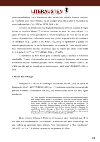 23
Jane Austen Sociedade do Brasil - JASBRA
que tivesse deixado de existir. Seus talentos não a introduziram à atenção de outros escritores,
ou conectaram-na ao mundo literário, ou, em qualquer grau, atravessaram a obscuridade de
sua reclusão doméstica.” (AUSTEN-LEIGH, 2014, p. 9).
Apesar de ter deixado uma obra de grande importância dentro da literatura de língua
inglesa, sua existência foi curta. Viveu apenas quarenta e um anos. “No começo do ano 1816,
alguns problemas de família perturbaram a comum tranquilidade do curso da vida de Jane
Austen; e é provável que a enfermidade interna, que, por fim, se provaria fatal, já começasse a
ser sentida por ela. [...] Quando o fim, de fato, veio, ela se foi rapidamente; e, quando seus
ajudantes perguntaram se ela queria alguma coisa, sua resposta foi: ‘Nada além da morte’.
Estas foram suas últimas palavras. Em quietude e paz ela respirou pela última vez na manhã
de 18 de julho de 1817” (AUSTEN-LEIGH, 2014, p. 175-176).
A importância de Jane Austen para a literatura inglesa e mundial é plenamente
reconhecida. “Como a primeira mulher que se tornou romancista importante, está acima dos
movimentos clássico e romântico; em certo sentido, preenche a lacuna entre os séculos XVIII
e XIX, mas não pode ser enquadrada em nenhum grupo – ela é única” (BURGESS, 2008, p.
209).
A Abadia de Northanger
O original de A Abadia de Northanger “foi vendido, em 1803, para um editor em
Bath por dez libras” (AUSTEN-LEIGH, 2014, p. 139); entretanto, inexplicavelmente, ele não
publicou o romance. Inconformada com isso, Jane Austen decidiu reaver essa obra, alguns
anos depois.
Os Tilney, Thorpe e Morland aparentemente condenados ao eterno esquecimento!
Mas quando quatro romances de constante e crescente sucesso haviam dado à
escritora alguma confiança em si mesma, ela quis recuperar os direitos autorais
desse antigo trabalho. Um de seus irmãos se encarregou da negociação. Ele
encontrou o comprador bastante disposto a receber de volta o seu dinheiro e a
renunciar a toda a reivindicação dos direitos autorais. Quando a barganha foi
concluída e o dinheiro foi pago, só depois disso o negociador teve a satisfação de
informá-lo de que o trabalho que fora tão levemente estimado era da autora de
Orgulho e Preconceito” (AUSTEN-LEIGH, 2014, p. 139-140).
Já nas primeiras linhas de A Abadia de Northanger, o leitor é informado que o livro
será sobre os acontecimentos da vida da heroína Catherine Morland. Filha de um clérigo e de
uma senhora de apropriado senso comum, “bom temperamento” e “boa constituição”
(AUSTEN, 2015, p. 7), Catherine é a quarta em um grupo de dez filhos.
 
