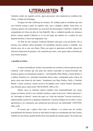 26
Jane Austen Sociedade do Brasil - JASBRA
Catherine recebe um segundo convite, agora para passar uma temporada na residência dos
Tilney, a Abadia de Northanger.
O espaço faz toda a diferença no romance. Na verdade, pode-se considerar que uma
nova história começa a partir do capítulo vinte, com a chegada à abadia. Antes disso, os
romances góticos são mencionados nas conversas das personagens; Catherine e Isabella são
companheiras de leitura da obra de Ann Radcliffe. Mas a verdadeira paródia aos romances
góticos começa quando Catherine se vê em um lugar que poderia ser o cenário de uma
daquelas histórias. E deixa sua imaginação voar.
Ao final de onze semanas, Catherine Morland volta para a casa da família. Ela se
divertiu, mas também sofreu decepções, foi humilhada, precisou encarar a realidade. Aos
dezoito anos, ela se casa com Henry Tilney, por quem se apaixonara em Bath. Apesar dos
interesses financeiros do general, é um casamento por amor, como quase todas as heroínas de
Jane Austen desejam.
A paródia ao Gótico
A trama construída por Austen é uma paródia aos escritores e leitores góticos que ela
conheceu. Cabe ressaltar que boa parte dos autores associados ao desenvolvimento dos
romances góticos era formada por mulheres – Ann Radcliffe, Mary Shelley e Emily Brontë. E
o público feminino era o principal consumidor dessas obras, consideradas pelos críticos da
época como uma forma de arte menor. “Juntamente com Mary Shelley, Emily e Charlotte
Brontë e outras escritoras, Austen serviu-se da paródia como veículo literário desarmante,
mas eficiente, para a sátira social” (HUTCHEON, 1989, p. 63).
Muitas vezes os romances góticos também eram responsabilizados por causar
perigos às leitoras, devido a seu conteúdo escabroso, capaz de provocar “efeitos maliciosos”,
de “corromper as leitoras”, muitas das quais, no “calor das emoções” ficavam suscetíveis e
impressionadas a ponto de se apegarem subitamente “a pessoas indignas de seu afeto e, assim,
apressarem-se em casamentos que terminavam por provocar sua infelicidade” (STEVENS,
2001, p.96).
O sucesso que o gênero fazia entre as mulheres e as críticas que ele recebia,
principalmente dos homens, devem ter sido fatores levados em consideração por Jane Austen,
também ela uma leitora, quando decidiu fazer uma paródia de romance gótico. De acordo com
 