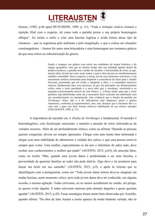 27
Jane Austen Sociedade do Brasil - JASBRA
Greene, (1982, p.46 apud HUTCHEON, 1989, p. 21), “Toda a imitação criativa mistura a
rejeição filial com o respeito, tal como toda a paródia presta a sua própria homenagem
oblíqua”. Ao imitar o estilo e criar uma heroína ingênua e ávida leitora desse tipo de
romances – que se sugestiona pelo ambiente e pela imaginação, o que a coloca em situações
constrangedoras – Austen fez antes uma brincadeira e uma homenagem aos romances góticos
do que uma crítica ou ridicularização do gênero.
Sendo o romance um gênero com raízes nas realidades do tempo histórico e do
espaço geográfico, mas que ao mesmo tempo tem sua realidade apenas dentro da
própria narrativa, a paródia tem o poder de ressaltar a literariedade do texto, já que,
através dela, haverá um outro texto contra o qual a obra deverá ser simultaneamente
medida e entendida. Nesse contexto, a ironia, um de seus elementos essenciais, é um
mecanismo retórico primordial para despertar a consciência do leitor para o mundo
ficcional, permitindo que ele avalie e interprete a obra, e o comentário narrativo
torna-se fundamental para esse processo, já que ele pressupõe um distanciamento
crítico entre o texto parodiado e a nova obra que o incorpora, invertendo-a ou
negando-a precisamente através do tom irônico. [...] Desse modo, para que o texto
paródico seja identificado como tal, é necessário fazer coincidir sua elaboração com
seu reconhecimento ou interpretação. Isso evidencia que a função da paródia em
Northanger Abbey não é a de ridicularizar nem tampouco atacar o gênero
romanesco, conforme já argumentamos, mas, sim, destacar que a literatura não é a
vida real, e para isso Jane Austen utiliza-se habilmente de seu irônico narrador
(COLASANTE, 2005, p. 31).
A importância do narrador em A Abadia de Northanger é fundamental. O narrador é
heterodiegético, com focalização onisciente, e mantém a atenção do leitor utilizando-se de
variados recursos. Além de ser profundamente irônico, como ao afirmar “Quando as pessoas
querem conquistar, devem ser sempre ignorantes. Chegar com uma mente bem informada é
chegar com uma inabilidade de administrar a vaidade dos outros, o que uma pessoa sensível
sempre quer evitar. Uma mulher, especialmente se ela tem o infortúnio de saber tudo, deve
ocultar seus conhecimentos o melhor que puder” (AUSTEN, 2015, p.63), ele antecipa fatos,
como no trecho “Mas, quando uma jovem dama é predestinada a ser uma heroína, a
perversidade de quarenta famílias ao redor não pode detê-la. Algo deve e irá acontecer para
lançar um herói em seu caminho” (AUSTEN, 2015, p.9), e apela às leitoras que se
identifiquem com a protagonista, como em “Toda jovem dama leitora deve-se imaginar em
minha heroína, neste momento crítico, pois toda jovem dama deve ter conhecido, em alguma
ocasião, a mesma agitação. Todas estiveram, ou ao menos acreditaram ter estado, em perigo,
ao querer evitar alguém. E todas estiveram ansiosas pela atenção daqueles a quem queriam
agradar” (AUSTEN, 2015, p.42). Essas estratégias foram muito bem observadas por Azerêdo,
quando afirma: “Na obra de Jane Austen a ironia aparece de modo bastante variado; não só
 