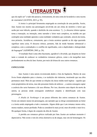 30
Jane Austen Sociedade do Brasil - JASBRA
que ela supôs ser” e tudo não passava, ironicamente, de uma conta de lavanderia e uma receita
de veterinário! (AUSTEN, 2015, p. 95).
A ironia é a principal ferramenta empregada na construção de uma paródia. Assim,
Jane Austen nos mostra sua personagem envolvida em um clima de mistério e terror que
acaba por soar ridículo, quando o desfecho da cena acontece. “[...] o discurso irônico apenas
torna a transação, ou interação, entre narrador e leitor mais complexa, na medida em que
contrapõe uma realidade aparente a uma realidade verdadeira que contradiz, através da ironia,
essa primeira. Acredita-se, comumente, que a ironia acontece quando se diz algo querendo
significar outra coisa. O discurso irônico, portanto, lida de modo bastante substancial e
complexo, com a contradição e o conflito de significados, com a duplicidade e dialogicidade
da linguagem” (AZERÊDO, 2003, p. 26).
O resultado final é uma obra fascinante, agradável e divertida, que desperta no leitor
tanto a vontade de conhecer os verdadeiros romances góticos, como a de mergulhar mais
profundamente na obra de Jane Austen, por meio da leitura de seus outros romances.
CONCLUSÃO
Jane Austen é uma autora reverenciada dentro e fora da Inglaterra. Muitos de seus
livros foram adaptados para o cinema, e as reedições são inúmeras, mostrando que sua obra
permanece atual. Mais do que retratar as relações da classe média rural inglesa – aqueles que
eram proprietários de terras, mas não possuíam títulos de nobreza –, a autora conseguiu captar
a essência dos seres humanos e de seus dilemas. Por isso, duzentos anos depois da morte da
autora, as pessoas ainda conseguem estabelecer empatia e identificação com suas
personagens.
A Abadia de Northanger é um pouco diferente dos outros romances de Austen.
Existe um número menor de personagens, um narrador que se dirige constantemente ao leitor
e a ironia sendo empregada a todo o momento. Alguns dirão que é um romance menos sério,
menos maduro, menos profundo. Pode-se considerá-lo mais jovial, mais divertido e mais leve.
De qualquer forma, é digno do conjunto da obra de Austen.
A paródia aos romances góticos realizada por Jane Austen em nenhum momento é
depreciativa. Não existe o tom de crítica destrutiva ou de ataque, mas sim de homenagem. Os
 