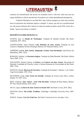 31
Jane Austen Sociedade do Brasil - JASBRA
romances de entretenimento não devem ser encarados como a vida real; cada coisa tem seu
espaço definido na vida de uma heroína. Essa parece ser a lição aprendida pela protagonista.
Catherine Morland teve um final feliz. Jane Austen consagrou-se como uma escritora
única no panorama das literaturas inglesa e mundial. A autora, que não teve reconhecimento
em vida, possui inúmeros fãs e leitores ao redor do mundo em pleno século XXI. Como diz o
ditado, “quem ri por último, ri melhor”.
REFERÊNCIAS BIBLIOGRÁFICAS
AUSTEN, Jane. A Abadia de Northanger. Tradução de Eduardo Furtado. São Paulo:
Landmark, 2015. 240 p.
AUSTEN-LEIGH, James Edward. Uma Memória de Jane Austen. Tradução de José
Loureiro e Stephanie Savalla. Domingos Martins, ES: Pedrazul Editora, 2014.
AZERÊDO, Genilda. Jane Austen, Adaptação e Ironia: Uma Introdução. João Pessoa: Ed.
Manufatura, 2003. 120 p.
BURGESS, Anthony. A Literatura Inglesa. Tradução de Duda Machado. São Paulo: Editora
Ática, 2008. 312 p.
COLASANTE, Renata Cristina. A Leitura e os Leitores em Jane Austen. Dissertação de
Mestrado. Faculdade de Filosofia, Letras e Ciências Humanas da Universidade de São Paulo,
2005. 130 p.
GENETTE, Gérard. Discurso da Narrativa. Tradução de Fernando C. Martins. 3. ed. Lisboa:
Vega Universidade, 1995. 276 p.
HUTCHEON, Linda. Uma Teoria da Paródia. Tradução de Teresa Louro Pérez. Lisboa:
Edições 70, 1989. 165 p.
REEF, Catherine. Jane Austen – Uma Vida Revelada. Tradução de Kátia Hanna. Barueri,
SP: Novo Século Editora, 2014. 220 p.
SILVA, Lajosy. Leituras de Jane Austen no Século XXI. São Paulo: Livrus, 2014. 208 p.
STEVENS, David. The Gothic Tradition. Cambridge: Cambridge University Press, 2001.
128 p.
WOOLF, Virginia. Um Teto Todo Seu. São Paulo: Círculo do Livro, sem data. 141 p.
 