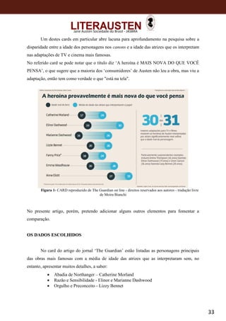 33
Jane Austen Sociedade do Brasil - JASBRA
Um destes cards em particular abre lacuna para aprofundamento na pesquisa sobre a
disparidade entre a idade dos personagens nos canons e a idade das atrizes que os interpretam
nas adaptações de TV e cinema mais famosas.
No referido card se pode notar que o título diz ‘A heroína é MAIS NOVA DO QUE VOCÊ
PENSA’, o que sugere que a maioria dos ‘consumidores’ de Austen não leu a obra, mas viu a
adaptação, então tem como verdade o que "está na tela".
Figura 1- CARD reproduzido de The Guardian on line - direitos reservados aos autores - tradução livre
de Moira Bianchi
No presente artigo, porém, pretendo adicionar alguns outros elementos para fomentar a
comparação.
OS DADOS ESCOLHIDOS
No card do artigo do jornal ‘The Guardian’ estão listadas as personagens principais
das obras mais famosas com a média de idade das atrizes que as interpretaram sem, no
entanto, apresentar muitos detalhes, a saber:
 Abadia de Northanger – Catherine Morland
 Razão e Sensibilidade - Elinor e Marianne Dashwood
 Orgulho e Preconceito - Lizzy Bennet
 