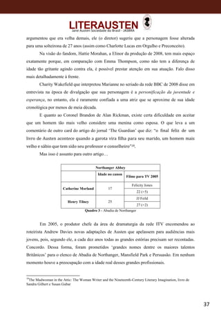 37
Jane Austen Sociedade do Brasil - JASBRA
argumentou que era velha demais, ele (o diretor) sugeriu que a personagem fosse alterada
para uma solteirona de 27 anos (assim como Charlotte Lucas em Orgulho e Preconceito).
Na visão do fandom, Hattie Morahan, a Elinor da produção de 2008, tem mais espaço
exatamente porque, em comparação com Emma Thompson, como não tem a diferença de
idade tão gritante agindo contra ela, é possível prestar atenção em sua atuação. Falo disso
mais detalhadamente à frente.
Charity Wakefield que interpretou Marianne no seriado da rede BBC de 2008 disse em
entrevista na época de divulgação que sua personagem é a personificação da juventude e
esperança, no entanto, ela é raramente confiada a uma atriz que se aproxime de sua idade
cronológica por menos de meia década.
E quanto ao Coronel Brandon de Alan Rickman, existe certa dificuldade em aceitar
que um homem tão mais velho considere uma menina como esposa. O que leva a um
comentário de outro card do artigo do jornal ‘The Guardian’ que diz: “o final feliz de um
livro de Austen acontece quando a garota vira filha para seu marido, um homem mais
velho e sábio que tem sido seu professor e conselheiro”18.
Mas isso é assunto para outro artigo…
Northanger Abbey
Idade no canon
Filme para TV 2005
Catherine Morland 17
Felicity Jones
22 (+5)
Henry Tilney 25
JJ Feild
27 (+2)
Quadro 3 - Abadia de Northanger
Em 2005, o produtor chefe da área de dramaturgia da rede ITV encomendou ao
roteirista Andrew Davies novas adaptações de Austen que apelassem para audiências mais
jovens, pois, segundo ele, a cada dez anos todas as grandes estórias precisam ser recontadas.
Concordo. Dessa forma, foram prometidos ‘grandes nomes dentre os maiores talentos
Britânicos’ para o elenco de Abadia de Northanger, Mansfield Park e Persuasão. Em nenhum
momento houve a preocupação com a idade real desses grandes profissionais.
18
The Madwoman in the Attic: The Woman Writer and the Nineteenth-Century Literary Imagination, livro de
Sandra Gilbert e Susan Gubar
 