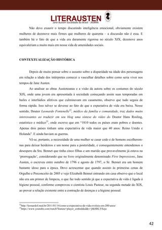 42
Jane Austen Sociedade do Brasil - JASBRA
Não devo exaurir o tempo discutindo inteligência emocional, obviamente existem
mulheres de dezenove mais firmes que mulheres de quarenta – a discussão não é essa. E
também há o fato de que a vida era duramente rigorosa no século XIX, dezenove anos
equivaleriam a muito mais em nossa vida de amenidades sociais.
CONTEXTUALIZAÇÃO HISTÓRICA
Depois de muito pensar sobre o assunto sobre a disparidade na idade dos personagens
em relação a idade dos intérpretes comecei a vasculhar detalhes sobre como seria viver nos
tempos de Jane Austen.
Ao analisar as obras Austeneanas e a visão da autora sobre os costumes do século
XIX, onde uma jovem era apresentada à sociedade começando assim suas temporadas em
bailes e interlúdios afetivos que culminavam em casamento, observo que tudo seguia de
forma rápida. Isso talvez se devesse ao fato de que a expectativa de vida era baixa. Nesse
sentido, Doutor Leonardo Fontenelle22
, médico da família e comunidade, traz dados muito
interessantes ao traduzir em seu blog uma síntese do vídeo do Doutor Hans Rosling,
estatístico e médico23
, onde escreve que em “1810 todos os países eram pobres e doentes.
Apenas dois países tinham uma expectativa de vida maior que 40 anos: Reino Unido e
Holanda”. E ainda haviam as guerras.
Vê-se, portanto, a necessidade de uma mulher se casar cedo e de homens escolherem-
nas para deixar herdeiros e um nome para a posteridade, e consequentemente entendemos o
desespero da Sra. Bennet que tinha cinco filhas e um marido que provavelmente já estava na
‘prorrogação’, considerando que no livro originalmente denominado First Impressions, Jane
Austen, o escreveu entre outubro de 1796 e agosto de 1797, o Sr. Bennet era um homem
bastante idoso para a época. Devo acrescentar que quando assisto às primeiras cenas de
Orgulho e Preconceito de 2005 e vejo Elizabeth Bennet entrando em casa observo que o local
não era um primor de limpeza, o que faz todo sentido já que a expectativa de vida é ligada à
higiene pessoal, conforme comprovou o cientista Louis Pasteur, na segunda metade do XIX,
ao provar a relação existente entre a contração de doenças e a higiene pessoal.
22
http://leonardof.med.br/2011/01/14/como-a-expectativa-de-vida-evoluiu-em-200-anos/
23
https://www.youtube.com/watch?feature=player_embedded&v=jbkSRLYSojo
 