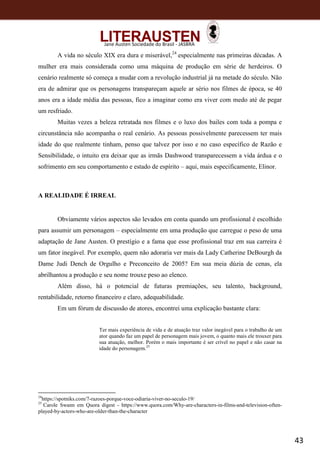 43
Jane Austen Sociedade do Brasil - JASBRA
A vida no século XIX era dura e miserável,24
especialmente nas primeiras décadas. A
mulher era mais considerada como uma máquina de produção em série de herdeiros. O
cenário realmente só começa a mudar com a revolução industrial já na metade do século. Não
era de admirar que os personagens transpareçam aquele ar sério nos filmes de época, se 40
anos era a idade média das pessoas, fico a imaginar como era viver com medo até de pegar
um resfriado.
Muitas vezes a beleza retratada nos filmes e o luxo dos bailes com toda a pompa e
circunstância não acompanha o real cenário. As pessoas possivelmente parecessem ter mais
idade do que realmente tinham, penso que talvez por isso e no caso específico de Razão e
Sensibilidade, o intuito era deixar que as irmãs Dashwood transparecessem a vida árdua e o
sofrimento em seu comportamento e estado de espírito – aqui, mais especificamente, Elinor.
A REALIDADE É IRREAL
Obviamente vários aspectos são levados em conta quando um profissional é escolhido
para assumir um personagem – especialmente em uma produção que carregue o peso de uma
adaptação de Jane Austen. O prestígio e a fama que esse profissional traz em sua carreira é
um fator inegável. Por exemplo, quem não adoraria ver mais da Lady Catherine DeBourgh da
Dame Judi Dench de Orgulho e Preconceito de 2005? Em sua meia dúzia de cenas, ela
abrilhantou a produção e seu nome trouxe peso ao elenco.
Além disso, há o potencial de futuras premiações, seu talento, background,
rentabilidade, retorno financeiro e claro, adequabilidade.
Em um fórum de discussão de atores, encontrei uma explicação bastante clara:
Ter mais experiência de vida e de atuação traz valor inegável para o trabalho de um
ator quando faz um papel de personagem mais jovem, o quanto mais ele trouxer para
sua atuação, melhor. Porém o mais importante é ser crível no papel e não casar na
idade do personagem.25
24
https://spotniks.com/7-razoes-porque-voce-odiaria-viver-no-seculo-19/
25
Carole Swann em Quora digest - https://www.quora.com/Why-are-characters-in-films-and-television-often-
played-by-actors-who-are-older-than-the-character
 