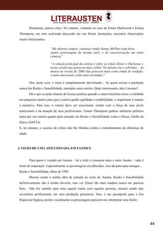 44
Jane Austen Sociedade do Brasil - JASBRA
Realmente, parece claro. No entanto, voltando ao caso de Elinor Dashwood e Emma
Thompson, em uma acalorada discussão em um fórum Austeneite, encontrei observações
muito interessantes.
“Me distraio sempre, continuo vendo Nanny McPhee toda hora.
(outra personagem da mesma atriz, e de caracterização um tanto
cômica)”
“A relação principal da estória é entre as irmãs Elinor e Marianne e
nesta versão elas parecem mãe e filha! No mínimo tia e sobrinha... Ao
menos na versão de 2008 elas parecem mais como irmãs de verdade;
é mais emocional, estão mais niveladas.”
Ora, neste caso, o tema é completamente desvirtuado... Se quem assiste a produção
nunca leu Razão e Sensibilidade, entendeu outra estória. Quão interessante, não é mesmo?
Há o que se pode chamar de licença poética quando o autor/roteirista estica a realidade
em pequenos pontos para que a estória ganhe agilidade e credibilidade, o importante é manter
a narrativa. Para isso, o roteiro deve ser consistente, contar com a força de seus pivôs
emocionais e na atuação de seus profissionais. Emma Thompson ganhou inúmeros prêmios
tanto por seu roteiro quanto pela atuação em Razão e Sensibilidade como o Oscar, Globo de
Ouro e BAFTA.
E, no entanto, o sucesso de crítica não lhe blindou contra o estranhamento da diferença de
idade.
A VISÃO DE UMA AFICCIONADA EM FANFICS
Para quem é viciado em Austen – ler e reler e consumir mais e mais Austen – tudo é
fonte de inspiração. Especialmente os personagens envelhecidos. Isso dá pano para mangas...
Razão e Sensibilidade, filme de 1995.
Mesmo sendo a minha obra de entrada no reino de Austen, Razão e Sensibilidade
definitivamente não é minha favorita, mas ver Elinor tão mais madura nunca me pareceu
bem... Não fez sentido para mim aquela trama com aquelas pessoas, mesmo sendo elas
excelentes profissionais em uma produção primorosa. Sim, é um passaporte para a Era
Regencial Inglesa, porém visualmente os personagens parecem-me interpretar uma fanfic:
 