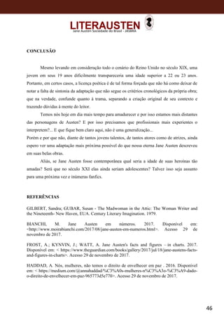 46
Jane Austen Sociedade do Brasil - JASBRA
CONCLUSÃO
Mesmo levando em consideração todo o cenário do Reino Unido no século XIX, uma
jovem em seus 19 anos dificilmente transpareceria uma idade superior a 22 ou 23 anos.
Portanto, em certos casos, a licença poética é de tal forma forçada que não há como deixar de
notar a falta de sintonia da adaptação que não segue os critérios cronológicos da própria obra;
que na verdade, confunde quanto à trama, separando a criação original de seu contexto e
trazendo dúvidas à mente do leitor.
Temos nós hoje em dia mais tempo para amadurecer e por isso estamos mais distantes
das personagens de Austen? E por isso precisamos que profissionais mais experientes o
interpretem?... E que fique bem claro aqui, não é uma generalização...
Porém e por que não, diante de tantos jovens talentos, de tantos atores como de atrizes, ainda
espero ver uma adaptação mais próxima possível do que nossa eterna Jane Austen descreveu
em suas belas obras.
Aliás, se Jane Austen fosse contemporânea qual seria a idade de suas heroínas tão
amadas? Será que no século XXI elas ainda seriam adolescentes? Talvez isso seja assunto
para uma próxima vez e inúmeras fanfics.
REFERÊNCIAS
GILBERT, Sandra; GUBAR, Susan - The Madwoman in the Attic: The Woman Writer and
the Nineteenth- New Haven, EUA. Century Literary Imagination. 1979.
BIANCHI, M. Jane Austen em números. 2017. Disponível em:
<http://www.moirabianchi.com/2017/08/jane-austen-em-numeros.html>. Acesso 29 de
novembro de 2017.
FROST, A.; KYNVIN, J.; WATT, A. Jane Austen's facts and figures – in charts. 2017.
Disponível em: < https://www.theguardian.com/books/gallery/2017/jul/18/jane-austens-facts-
and-figures-in-charts>. Acesso 29 de novembro de 2017.
HADDAD, A. Nós, mulheres, não temos o direito de envelhecer em paz . 2016. Disponível
em: < https://medium.com/@annahaddad/%C3%A0s-mulheres-n%C3%A3o-%C3%A9-dado-
o-direito-de-envelhecer-em-paz-965773d5e770>. Acesso 29 de novembro de 2017.
 