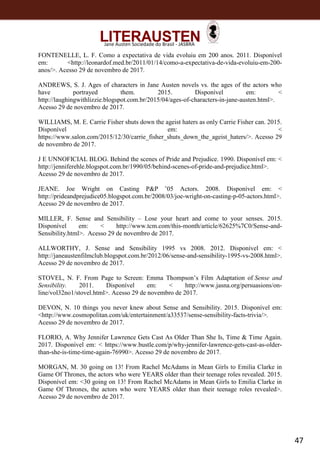 47
Jane Austen Sociedade do Brasil - JASBRA
FONTENELLE, L. F. Como a expectativa de vida evoluiu em 200 anos. 2011. Disponível
em: <http://leonardof.med.br/2011/01/14/como-a-expectativa-de-vida-evoluiu-em-200-
anos/>. Acesso 29 de novembro de 2017.
ANDREWS, S. J. Ages of characters in Jane Austen novels vs. the ages of the actors who
have portrayed them. 2015. Disponível em: <
http://laughingwithlizzie.blogspot.com.br/2015/04/ages-of-characters-in-jane-austen.html>.
Acesso 29 de novembro de 2017.
WILLIAMS, M. E. Carrie Fisher shuts down the ageist haters as only Carrie Fisher can. 2015.
Disponível em: <
https://www.salon.com/2015/12/30/carrie_fisher_shuts_down_the_ageist_haters/>. Acesso 29
de novembro de 2017.
J E UNNOFICIAL BLOG. Behind the scenes of Pride and Prejudice. 1990. Disponível em: <
http://jenniferehle.blogspot.com.br/1990/05/behind-scenes-of-pride-and-prejudice.html>.
Acesso 29 de novembro de 2017.
JEANE. Joe Wright on Casting P&P ’05 Actors. 2008. Disponível em: <
http://prideandprejudice05.blogspot.com.br/2008/03/joe-wright-on-casting-p-05-actors.html>.
Acesso 29 de novembro de 2017.
MILLER, F. Sense and Sensibility – Lose your heart and come to your senses. 2015.
Disponível em: < http://www.tcm.com/this-month/article/62625%7C0/Sense-and-
Sensibility.html>. Acesso 29 de novembro de 2017.
ALLWORTHY, J. Sense and Sensibility 1995 vs 2008. 2012. Disponível em: <
http://janeaustenfilmclub.blogspot.com.br/2012/06/sense-and-sensibility-1995-vs-2008.html>.
Acesso 29 de novembro de 2017.
STOVEL, N. F. From Page to Screen: Emma Thompson’s Film Adaptation of Sense and
Sensibility. 2011. Disponível em: < http://www.jasna.org/persuasions/on-
line/vol32no1/stovel.html>. Acesso 29 de novembro de 2017.
DEVON, N. 10 things you never knew about Sense and Sensibility. 2015. Disponível em:
<http://www.cosmopolitan.com/uk/entertainment/a33537/sense-sensibility-facts-trivia/>.
Acesso 29 de novembro de 2017.
FLORIO, A. Why Jennifer Lawrence Gets Cast As Older Than She Is, Time & Time Again.
2017. Disponível em: < https://www.bustle.com/p/why-jennifer-lawrence-gets-cast-as-older-
than-she-is-time-time-again-76990>. Acesso 29 de novembro de 2017.
MORGAN, M. 30 going on 13! From Rachel McAdams in Mean Girls to Emilia Clarke in
Game Of Thrones, the actors who were YEARS older than their teenage roles revealed. 2015.
Disponível em: <30 going on 13! From Rachel McAdams in Mean Girls to Emilia Clarke in
Game Of Thrones, the actors who were YEARS older than their teenage roles revealed>.
Acesso 29 de novembro de 2017.
 