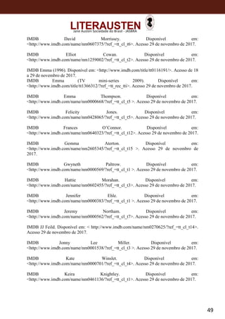 49
Jane Austen Sociedade do Brasil - JASBRA
IMDB David Morrissey. Disponível em:
<http://www.imdb.com/name/nm0607375/?ref_=tt_cl_t6>. Acesso 29 de novembro de 2017.
IMDB Elliot Cowan. Disponível em:
<http://www.imdb.com/name/nm1259002/?ref_=tt_cl_t2>. Acesso 29 de novembro de 2017.
IMDB Emma (1996). Disponível em: <http://www.imdb.com/title/tt0116191/>. Acesso de 18
a 29 de novembro de 2017.
IMDB Emma (TV mini-series 2009). Disponível em:
<http://www.imdb.com/title/tt1366312/?ref_=tt_rec_tti>. Acesso 29 de novembro de 2017.
IMDB Emma Thompson. Disponível em:
<http://www.imdb.com/name/nm0000668/?ref_=tt_cl_t5 >. Acesso 29 de novembro de 2017.
IMDB Felicity Jones. Disponível em:
<http://www.imdb.com/name/nm0428065/?ref_=tt_cl_t5>. Acesso 29 de novembro de 2017.
IMDB Frances O’Connor. Disponível em:
<http://www.imdb.com/name/nm0640323/?ref_=tt_cl_t12>. Acesso 29 de novembro de 2017.
IMDB Gemma Aterton. Disponível em:
<http://www.imdb.com/name/nm2605345/?ref_=tt_cl_t15 >. Acesso 29 de novembro de
2017.
IMDB Gwyneth Paltrow. Disponível em:
<http://www.imdb.com/name/nm0000569/?ref_=tt_cl_t1 >. Acesso 29 de novembro de 2017.
IMDB Hattie Morahan. Disponível em:
<http://www.imdb.com/name/nm0602455/?ref_=tt_cl_t3>. Acesso 29 de novembro de 2017.
IMDB Jennifer Ehle. Disponível em:
<http://www.imdb.com/name/nm0000383/?ref_=tt_cl_t1 >. Acesso 29 de novembro de 2017.
IMDB Jeremy Northam. Disponível em:
<http://www.imdb.com/name/nm0000562/?ref_=tt_cl_t7>. Acesso 29 de novembro de 2017.
IMDB JJ Feild. Disponível em: < http://www.imdb.com/name/nm0270625/?ref_=tt_cl_t14>.
Acesso 29 de novembro de 2017.
IMDB Jonny Lee Miller. Disponível em:
<http://www.imdb.com/name/nm0001538/?ref_=tt_cl_t3 >. Acesso 29 de novembro de 2017.
IMDB Kate Winslet. Disponível em:
<http://www.imdb.com/name/nm0000701/?ref_=tt_cl_t4>. Acesso 29 de novembro de 2017.
IMDB Keira Knightley. Disponível em:
<http://www.imdb.com/name/nm0461136/?ref_=tt_cl_t1>. Acesso 29 de novembro de 2017.
 