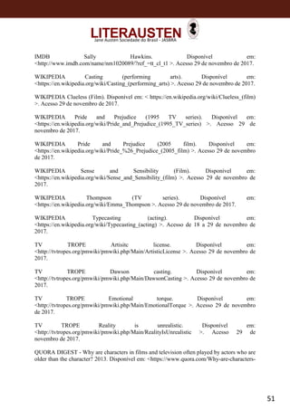 51
Jane Austen Sociedade do Brasil - JASBRA
IMDB Sally Hawkins. Disponível em:
<http://www.imdb.com/name/nm1020089/?ref_=tt_cl_t1 >. Acesso 29 de novembro de 2017.
WIKIPEDIA Casting (performing arts). Disponível em:
<https://en.wikipedia.org/wiki/Casting_(performing_arts) >. Acesso 29 de novembro de 2017.
WIKIPEDIA Clueless (Film). Disponível em: < https://en.wikipedia.org/wiki/Clueless_(film)
>. Acesso 29 de novembro de 2017.
WIKIPEDIA Pride and Prejudice (1995 TV series). Disponível em:
<https://en.wikipedia.org/wiki/Pride_and_Prejudice_(1995_TV_series) >. Acesso 29 de
novembro de 2017.
WIKIPEDIA Pride and Prejudice (2005 film). Disponível em:
<https://en.wikipedia.org/wiki/Pride_%26_Prejudice_(2005_film) >. Acesso 29 de novembro
de 2017.
WIKIPEDIA Sense and Sensibility (Film). Disponível em:
<https://en.wikipedia.org/wiki/Sense_and_Sensibility_(film) >. Acesso 29 de novembro de
2017.
WIKIPEDIA Thompson (TV series). Disponível em:
<https://en.wikipedia.org/wiki/Emma_Thompson >. Acesso 29 de novembro de 2017.
WIKIPEDIA Typecasting (acting). Disponível em:
<https://en.wikipedia.org/wiki/Typecasting_(acting) >. Acesso de 18 a 29 de novembro de
2017.
TV TROPE Artisitc license. Disponível em:
<http://tvtropes.org/pmwiki/pmwiki.php/Main/ArtisticLicense >. Acesso 29 de novembro de
2017.
TV TROPE Dawson casting. Disponível em:
<http://tvtropes.org/pmwiki/pmwiki.php/Main/DawsonCasting >. Acesso 29 de novembro de
2017.
TV TROPE Emotional torque. Disponível em:
<http://tvtropes.org/pmwiki/pmwiki.php/Main/EmotionalTorque >. Acesso 29 de novembro
de 2017.
TV TROPE Reality is unrealistic. Disponível em:
<http://tvtropes.org/pmwiki/pmwiki.php/Main/RealityIsUnrealistic >. Acesso 29 de
novembro de 2017.
QUORA DIGEST - Why are characters in films and television often played by actors who are
older than the character? 2013. Disponível em: <https://www.quora.com/Why-are-characters-
 