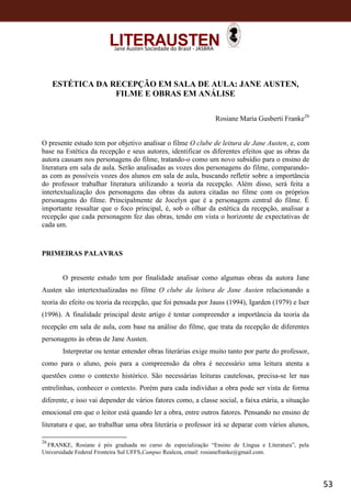 53
Jane Austen Sociedade do Brasil - JASBRA
ESTÉTICA DA RECEPÇÃO EM SALA DE AULA: JANE AUSTEN,
FILME E OBRAS EM ANÁLISE
Rosiane Maria Gusberti Franke26
O presente estudo tem por objetivo analisar o filme O clube de leitura de Jane Austen, e, com
base na Estética da recepção e seus autores, identificar os diferentes efeitos que as obras da
autora causam nos personagens do filme, tratando-o como um novo subsídio para o ensino de
literatura em sala de aula. Serão analisadas as vozes dos personagens do filme, comparando-
as com as possíveis vozes dos alunos em sala de aula, buscando refletir sobre a importância
do professor trabalhar literatura utilizando a teoria da recepção. Além disso, será feita a
intertextualização dos personagens das obras da autora citadas no filme com os próprios
personagens do filme. Principalmente de Jocelyn que é a personagem central do filme. É
importante ressaltar que o foco principal, é, sob o olhar da estética da recepção, analisar a
recepção que cada personagem fez das obras, tendo em vista o horizonte de expectativas de
cada um.
PRIMEIRAS PALAVRAS
O presente estudo tem por finalidade analisar como algumas obras da autora Jane
Austen são intertextualizadas no filme O clube da leitura de Jane Austen relacionando a
teoria do efeito ou teoria da recepção, que foi pensada por Jauss (1994), Igarden (1979) e Iser
(1996). A finalidade principal deste artigo é tentar compreender a importância da teoria da
recepção em sala de aula, com base na análise do filme, que trata da recepção de diferentes
personagens às obras de Jane Austen.
Interpretar ou tentar entender obras literárias exige muito tanto por parte do professor,
como para o aluno, pois para a compreensão da obra é necessário uma leitura atenta a
questões como o contexto histórico. São necessárias leituras cautelosas, precisa-se ler nas
entrelinhas, conhecer o contexto. Porém para cada indivíduo a obra pode ser vista de forma
diferente, e isso vai depender de vários fatores como, a classe social, a faixa etária, a situação
emocional em que o leitor está quando ler a obra, entre outros fatores. Pensando no ensino de
literatura e que, ao trabalhar uma obra literária o professor irá se deparar com vários alunos,
26
FRANKE, Rosiane é pós graduada no curso de especialização “Ensino de Língua e Literatura”, pela
Universidade Federal Fronteira Sul UFFS,Campus Realeza, email: rosianefranke@gmail.com.
 