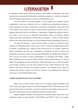 54
Jane Austen Sociedade do Brasil - JASBRA
de diferentes classes sociais, diferentes culturas, visões políticas, depreende-se que numa
mesma turma uma mesma obra lida poderá ter diferentes recepções, e o professor, baseado na
teoria da recepção, poderá auxiliar os alunos a compreenderem o texto.
Um texto sempre é escrito para alguém, e é essa essência que o educando precisa
compreender, e neste caso o professor deve ser o mediador desse entendimento. Quando as
ideias e perspectivas de alunos e professores se encontram e são debatidas, a leitura terá efeito
e fará sentido, já que, apesar de todos os alunos estarem teoricamente no mesmo nível, a
bagagem literária de cada um será diferente, e logicamente a bagagem do professor deverá e
será maior, e é por isso que os diferentes conhecimentos devem ser debatidos, abrindo
espaços para várias interpretações. Partindo desse pressuposto, a análise do filme buscará
mostrar como uma mesma obra pode ser vista de diferentes formas, dependendo de quem a lê.
No ensino de literatura, é muito relevante estudar as teorias em relação ao leitor,
situando-o no estudo das relações entre o autor e a obra. A estética da recepção trata do efeito
de sentidos e significados que a leitura de uma obra provoca em seu receptor, levando em
conta a compreensão do saber, que é construído na consciência de cada um. Sabe-se que
atualmente os professores muitas vezes encontram dificuldades em trabalhar obras literárias e
fazer com que seus alunos as leiam, compreendam ou se apropriem das leituras, alguns
fatores colaboram com isso, seja por falta de estímulo à leitura, falta de interesse, ou falta de
preparo ou metodologia por parte do professor. Então depreende-se que a teoria da recepção
possa auxiliar o professor em suas aulas, fazendo com que o aluno desenvolva um maior
interesse pela leitura. Portanto, num primeiro momento, será mostrado como a teoria da
recepção pode auxiliar o professor no ensino de literatura e no entendimento dos diferentes
efeitos que as obras literárias podem causar.
TEORIA DA RECEPÇÃO E SEUS AUTORES
Sabe-se que ao tratar de leitura e leitor, tem-se um longo caminho já trilhado, Costa
(2011) salienta que alguns estudiosos como Roman Ingarden (1893-1970) relatam que o texto
precisa do leitor para se concretizar, e que ele é essencial no jogo literário, já que sem ele o
texto não se concretizaria, pois ele é alguém que percebe a criação literária.
Segundo Eagleton “Quando a obra passa de um contexto histórico para outro, novos
significados podem ser dela extraídos” (EAGLETON apud COSTA, 2011). Isso acontece
 