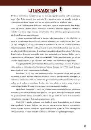 55
Jane Austen Sociedade do Brasil - JASBRA
devido ao horizonte de expectativas que é a troca de experiências entre a obra e quem está
lendo. Cada leitor constrói seu horizonte de expectativa, com sua posição histórica e
experiências anteriores, assim o leitor vai produzindo sentidos em relação ao texto.
Costa (2011) ressalta ainda que a estética da recepção surgiu quando Hans Robert
Jauss fez críticas à forma como a história da literatura é abordada, propondo reflexões a
respeito. Essa crítica surgiu porque a teoria literária estava utilizando apenas grandes autores,
não deixando espaço para os menores.
A autora argumenta ainda que a literatura não contemplava o valor histórico e a
recepção pelos leitores, desconsiderando assim o lado estético da criação literária. Para Costa
(2011) o saber prévio, ou seja, o horizonte de expectativas de cada um se torna responsável
pela primeira reação do leitor à obra, pois está na consciência individual de cada um, como
um saber construído socialmente e de acordo com a sua época. Segundo a autora, “o horizonte
de expectativas determina a recepção, pois a obra apresentada pela literatura dialoga com as
experiências que o leitor possui” (JAUSS apud COSTA, 2011), permitindo assim que o leitor
visualize o seu cotidiano, já que o autor do texto adentra o seu horizonte de expectativas.
Wolfgang Iser (1926-2007) também elaborou estudos em relação ao leitor. A teoria do
efeito, analisa os efeitos das obras literárias nos leitores. Segundo Iser (1996), ela dá destaque
à experiência da leitura para construir significados.
Para Costa (2011), Iser, com suas considerações, faz com que o leitor participe mais
ativamente do texto. Ressalta ainda que através da leitura o leitor reformula, reinterpreta, o
texto e isso tudo ocorre devido aos imprevistos que acontecem quando se está lendo, estes que
podem ser de ordem pessoal, fatos do dia a dia. Isso valoriza o texto e ajuda o leitor a
vivenciar experiências de outras pessoas, neste caso os personagens literários.
Desta forma Jauss (1967) e Iser (1996) fizeram uma reformulação literária, permitindo
ao leitor o exercício de estabelecer a recepção de cada época, permitindo assim que o adentre
em épocas diferentes da sua, analisando o período em que a obra foi escrita historicamente e
culturalmente, para depois desta análise recepcionar o texto.
Costa (2011) ressalta também a contribuição da teoria da recepção ao ato da leitura,
pois segundo ela “as vozes do leitor e do autor do texto se cruzam. Assim o leitor se torna
atuante no texto, sofrendo seus efeitos e produzindo sentidos” (COSTA, 2011) Isso explica o
fato de os leitores, ao lerem uma obra literária, se colocarem no lugar dos personagens.
 