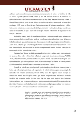 58
Jane Austen Sociedade do Brasil - JASBRA
A leitura acaba tornando-se uma experiência entre a narrativa do autor e as histórias da vida
do leitor. Segundo (ZILBERMAN 1989, p. 33) “A natureza histórica da literatura se
manifesta durante o processo de recepção e efeito de uma obra”. Quando o leitor lê a obra, a
historicidade acontece, e no mesmo tempo se atualiza. Ou seja, o aluno pode ler uma obra
escrita em 1815, como as obras de Jane Austen, que no ato da leitura se atualizarão e o leitor
fará a ponte entre os anos, reconstruindo diálogo entre autor e leitor, de modo que suas épocas
serão só um detalhe, já que o aluno terá o seu pré-conceito e horizonte de expectativas em
relação à obra lida.
Cada leitor poderá reagir de uma forma diferente a um determinado texto, levando em
conta sua experiência pessoal Assim sendo se o professor souber administrar essas idéias, seu
trabalho será mais que gratificante e seus alunos desenvolverão o gosto pelos textos literários.
Além disso, sabemos que a literatura pode formar a compreensão de mundo do leitor, e isso
terá consequências em seu futuro e em seu comportamento social, fazendo com que ele
compreenda melhor o mundo que o cerca.
Segundo Iser “Como atividade comandada pelo texto, a leitura une o processamento
do texto ao efeito sobre o leitor. Esta influência recíproca é descrita como interação” (ISER
1979, p. 83). Desta forma, o leitor constrói seu próprio mundo e encontra respostas para seus
questionamentos, por isso o professor deve levar diversos tipos de textos, de vários gêneros
textuais para sala de aula iniciando a comunicação entre autor e leitor.
Quando se trata de um texto ficcional, a estrutura desse tipo de texto pode provocar o
leitor, seja pela própria estrutura, pela expectativa do próprio leitor, ou pela representação da
realidade. Um conceito construído por Iser (1996) foi o dos espaços vazios, ou seja, os
espaços em branco deixados pelo autor e que devem ser preenchidos pelo leitor. No texto
literário isso acontece muito, já que esse tipo de texto abre espaço para inúmeras
interpretações, e isso varia de acordo com o horizonte de expectativa do leitor e experiências
já vividas. Portanto a escola é o lugar onde existem mais condições para realizar esse processo
de mediação entre a obra o autor e o leitor, conforme afirma Lajolo:
A escola é a instituição que há mais tempo e com maior eficiência vem cumprindo o
papel de avalista e de fiadora do que é literatura. Ela é uma das maiores
responsáveis pela sagração ou pela desqualificação de obras e autores.Ela desfruta
de grande poder de censura estética – exercida em nome do bom gosto – sobre a
produção literária (LAJOLO, 2001 p.19).
 