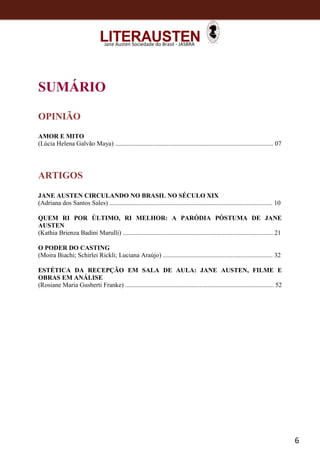 6
Jane Austen Sociedade do Brasil - JASBRA
SUMÁRIO
OPINIÃO
AMOR E MITO
(Lúcia Helena Galvão Maya) .................................................................................................. 07
ARTIGOS
JANE AUSTEN CIRCULANDO NO BRASIL NO SÉCULO XIX
(Adriana dos Santos Sales) ..................................................................................................... 10
QUEM RI POR ÚLTIMO, RI MELHOR: A PARÓDIA PÓSTUMA DE JANE
AUSTEN
(Kathia Brienza Badini Marulli) ............................................................................................. 21
O PODER DO CASTING
(Moira Biachi; Schirlei Rickli; Luciana Araújo) .................................................................... 32
ESTÉTICA DA RECEPÇÃO EM SALA DE AULA: JANE AUSTEN, FILME E
OBRAS EM ANÁLISE
(Rosiane Maria Gusberti Franke) ............................................................................................ 52
 