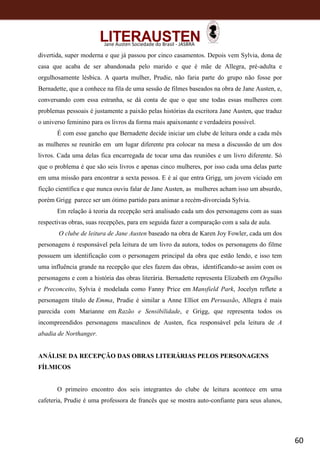 60
Jane Austen Sociedade do Brasil - JASBRA
divertida, super moderna e que já passou por cinco casamentos. Depois vem Sylvia, dona de
casa que acaba de ser abandonada pelo marido e que é mãe de Allegra, pré-adulta e
orgulhosamente lésbica. A quarta mulher, Prudie, não faria parte do grupo não fosse por
Bernadette, que a conhece na fila de uma sessão de filmes baseados na obra de Jane Austen, e,
conversando com essa estranha, se dá conta de que o que une todas essas mulheres com
problemas pessoais é justamente a paixão pelas histórias da escritora Jane Austen, que traduz
o universo feminino para os livros da forma mais apaixonante e verdadeira possível.
É com esse gancho que Bernadette decide iniciar um clube de leitura onde a cada mês
as mulheres se reunirão em um lugar diferente pra colocar na mesa a discussão de um dos
livros. Cada uma delas fica encarregada de tocar uma das reuniões e um livro diferente. Só
que o problema é que são seis livros e apenas cinco mulheres, por isso cada uma delas parte
em uma missão para encontrar a sexta pessoa. E é aí que entra Grigg, um jovem viciado em
ficção científica e que nunca ouviu falar de Jane Austen, as mulheres acham isso um absurdo,
porém Grigg parece ser um ótimo partido para animar a recém-divorciada Sylvia.
Em relação à teoria da recepção será analisado cada um dos personagens com as suas
respectivas obras, suas recepções, para em seguida fazer a comparação com a sala de aula.
O clube de leitura de Jane Austen baseado na obra de Karen Joy Fowler, cada um dos
personagens é responsável pela leitura de um livro da autora, todos os personagens do filme
possuem um identificação com o personagem principal da obra que estão lendo, e isso tem
uma influência grande na recepção que eles fazem das obras, identificando-se assim com os
personagens e com a história das obras literária. Bernadette representa Elizabeth em Orgulho
e Preconceito, Sylvia é modelada como Fanny Price em Mansfield Park, Jocelyn reflete a
personagem título de Emma, Prudie é similar a Anne Elliot em Persuasão, Allegra é mais
parecida com Marianne em Razão e Sensibilidade, e Grigg, que representa todos os
incompreendidos personagens masculinos de Austen, fica responsável pela leitura de A
abadia de Northanger.
ANÁLISE DA RECEPÇÃO DAS OBRAS LITERÁRIAS PELOS PERSONAGENS
FÍLMICOS
O primeiro encontro dos seis integrantes do clube de leitura acontece em uma
cafeteria, Prudie é uma professora de francês que se mostra auto-confiante para seus alunos,
 