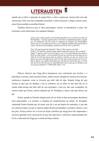 63
Jane Austen Sociedade do Brasil - JASBRA
quando ela se refere à separação da amiga Silyia e sobre se apaixonar. Jocelyn fala com toda
certeza que é feliz sem uma companhia masculina, e tenta convencer a amiga a pensar assim,
como Emma também aconselhou Harriet.
Também observa-se que as duas personagens, mesmo ao descobrirem o amor, são
resistentes, como observamos nos seguintes diálogos:
Emma nunca soubera quanto sua felicidade dependia de ser a primeira aos olhos de
Mr.Knightley... E apenas quando sentiu o temor de ser suplantada percebeu o quanto
isso era importante...Ela não podia se vangloriar de imaginar que Mr.Knightley
ficaria cego aos seus defeitos por amor a ela...Nada devia separa-lá do pai.Ela não se
casaria, mesmo que Mr.Knightley a pedisse.(AUSTEN, 2011, p.280-281)
Grig: “Por que não para de interferir?” Deixa a Silvya tocar a vida dela!
Jocelyn: “Se interferir é desejar minha melhor amiga feliz então eu não vou parar!”
Grigg: “E quanto a mim? sou seu amigo? ou sou só um desconhecido que ajudou a
Silvia se sentir melhor com ela mesma?Por que me convidou pra fazer parte do seu
clube do livro?O que passou pela sua cabeça a primeira vez que me viu?Tem um
homem que está morrendo pra ler cada livro que Jane Austen já escreveu? Foi isso?
Mas eu pensei, que mulher linda!espero que ela olhe pra mim!Achei que se tivesse
lido seus livros favoritos leria os meus!Mas não!Você só quer que eu obedeça, é por
isso que tem cachorros! ?”(SWICARD, 2007, 1:16).
Pode-se observar que Grigg deixa transparecer seus sentimentos por Jocelyn, e a
descoberta a assusta, como assustou Emma, ambas mesmo sabendo do interesse dos homens,
sentiram-se inseguras, como se tivessem que abrir mão de algo. Quando Grigg diz que
Jocelyn só quer que ele obedeça e cita os cachorros, ele se refere ao fato dela não ter se
casado ainda porque não abre mão de seus princípios, e tem nos cães uma companhia, do
mesmo modo que Emma, mesmo sabendo que Sr. Kningtley a amava, não quer deixar seu
pai.
Porém, quando as histórias chegam perto de seu final, as duas personagens descobrem
estar apaixonadas, e aí acontece a mudança de comportamento de ambas, Sr. Kningtley
surpreende Emma dizendo que irá morar com ela e seu pai depois do casamento, o que não
era comum na época, já que as esposas sempre deviam acompanhar os maridos e deixar a casa
dos pais. Jocelyn resolve ler os livros de ficção científica que Grigg havia lhe emprestado e
ela havia ignorado com o preconceito de que não eram bons o suficiente, acaba gostando dos
livros, e indo atrás de Grigg que a recebe de braços abertos.
 