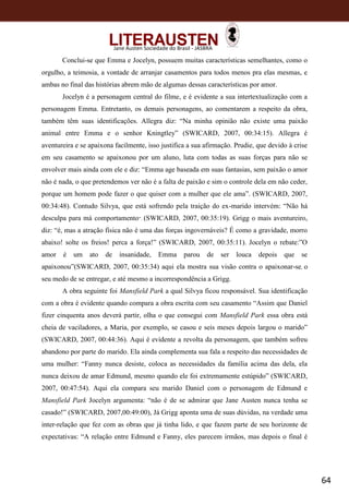 64
Jane Austen Sociedade do Brasil - JASBRA
Conclui-se que Emma e Jocelyn, possuem muitas características semelhantes, como o
orgulho, a teimosia, a vontade de arranjar casamentos para todos menos pra elas mesmas, e
ambas no final das histórias abrem mão de algumas dessas características por amor.
Jocelyn é a personagem central do filme, e é evidente a sua intertextualização com a
personagem Emma. Entretanto, os demais personagens, ao comentarem a respeito da obra,
também têm suas identificações. Allegra diz: “Na minha opinião não existe uma paixão
animal entre Emma e o senhor Kningtley” (SWICARD, 2007, 00:34:15). Allegra é
aventureira e se apaixona facilmente, isso justifica a sua afirmação. Prudie, que devido à crise
em seu casamento se apaixonou por um aluno, luta com todas as suas forças para não se
envolver mais ainda com ele e diz: “Emma age baseada em suas fantasias, sem paixão o amor
não é nada, o que pretendemos ver não é a falta de paixão e sim o controle dela em não ceder,
porque um homem pode fazer o que quiser com a mulher que ele ama”. (SWICARD, 2007,
00:34:48). Contudo Silvya, que está sofrendo pela traição do ex-marido intervém: “Não há
desculpa para má comportamento”. (SWICARD, 2007, 00:35:19). Grigg o mais aventureiro,
diz: “é, mas a atração física não é uma das forças ingovernáveis? É como a gravidade, morro
abaixo! solte os freios! perca a força!” (SWICARD, 2007, 00:35:11). Jocelyn o rebate:”O
amor é um ato de insanidade, Emma parou de ser louca depois que se
apaixonou”(SWICARD, 2007, 00:35:34) aqui ela mostra sua visão contra o apaixonar-se, o
seu medo de se entregar, e até mesmo a incorrespondência a Grigg.
A obra seguinte foi Mansfield Park a qual Silvya ficou responsável. Sua identificação
com a obra é evidente quando compara a obra escrita com seu casamento “Assim que Daniel
fizer cinquenta anos deverá partir, olha o que consegui com Mansfield Park essa obra está
cheia de vaciladores, a Maria, por exemplo, se casou e seis meses depois largou o marido”
(SWICARD, 2007, 00:44:36). Aqui é evidente a revolta da personagem, que também sofreu
abandono por parte do marido. Ela ainda complementa sua fala a respeito das necessidades de
uma mulher: “Fanny nunca desiste, coloca as necessidades da família acima das dela, ela
nunca deixou de amar Edmund, mesmo quando ele foi extremamente estúpido” (SWICARD,
2007, 00:47:54). Aqui ela compara seu marido Daniel com o personagem de Edmund e
Mansfield Park Jocelyn argumenta: “não é de se admirar que Jane Austen nunca tenha se
casado!” (SWICARD, 2007,00:49:00), Já Grigg aponta uma de suas dúvidas, na verdade uma
inter-relação que fez com as obras que já tinha lido, e que fazem parte de seu horizonte de
expectativas: “A relação entre Edmund e Fanny, eles parecem irmãos, mas depois o final é
 