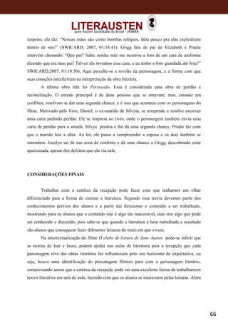 66
Jane Austen Sociedade do Brasil - JASBRA
respeito, ela diz: ”Nossas mães são como bombas relógios, falta pouco pra elas explodirem
dentro de nós!” (SWICARD, 2007, 01:18:41). Grigg fala do pai de Elizabeth e Prudie
intervém chorando: “Que pai? Sabe, minha mãe me mostrou a foto de um cara de uniforme
dizendo que era meu pai! Talvez ela inventou esse cara, e eu tenho a foto guardada até hoje!”
SWICARD,2007, 01:18:50), Aqui percebe-se a revolta da personagem, e a forma com que
suas emoções interferiram na interpretação da obra literária.
A última obra lida foi Persuasão. Essa é considerada uma obra de perdão e
reconciliação. O enredo principal é de duas pessoas que se amavam, mas, estando em
conflitos, resolvem se dar uma segunda chance, e é isso que acontece com os personagens do
filme. Motivado pelo livro, Daniel, o ex-marido de Silvyia, se arrepende e resolve escrever
uma carta pedindo perdão. Ele se inspirou no livro, onde o personagem também envia uma
carta de perdão para a amada. Silvya perdoa e lhe dá uma segunda chance. Prudie faz com
que o marido leia a obra. Ao ler, ele passa a compreender a esposa e os dois também se
entendem. Jocelyn sai de sua zona de conforto e dá uma chance a Grigg, descobrindo estar
apaixonada, apesar dos defeitos que ela via nele.
CONSIDERAÇÕES FINAIS
Trabalhar com a estética da recepção pode fazer com que tenhamos um olhar
diferenciado para a forma de ensinar a literatura. Segundo essa teoria devemos partir dos
conhecimentos prévios dos alunos e a partir daí direcionar o conteúdo a ser trabalhado,
mostrando para os alunos que o conteúdo não é algo tão inacessível, mas sim algo que pode
ser conhecido e discutido, pois sabe-se que quando a literatura é bem trabalhada o resultado
são alunos que conseguem fazer diferentes leituras do meio em que vivem.
Na intertextualização do filme O clube de leitura de Jane Austen pode-se inferir que
as teorias de Iser e Jauss, podem ajudar nas aulas de literatura pois a recepção que cada
personagem teve das obras literárias foi influenciada pelo seu horizonte de expectativa, ou
seja, houve uma identificação do personagem fílmico para com o personagem literário,
comprovando assim que a estética da recepção pode ser uma excelente forma de trabalharmos
textos literários em sala de aula, fazendo com que os alunos se interessem pelas leituras. Além
 