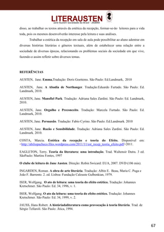 67
Jane Austen Sociedade do Brasil - JASBRA
disso, ao trabalhar os textos através da estética da recepção, formar-se-ão leitores para a vida
toda, pois os mesmos desenvolverão interesse pela leitura e suas análises.
Trabalhar a estética da recepção em sala de aula pode possibilitar ao aluno adentrar em
diversas histórias literárias e gêneros textuais, além de estabelecer uma relação entre a
sociedade de diversas épocas, relacionando os problemas sociais da sociedade em que vive,
fazendo-o assim refletir sobre diversos temas.
REFERÊNCIAS
AUSTEN, Jane. Emma.Tradução: Doris Goettems. São Paulo: Ed.Landmark, 2010
AUSTEN, Jane. A Abadia de Northanger. Tradução:Eduardo Furtado. São Paulo: Ed.
Landmark, 2010.
AUSTEN, Jane. Mansfiel Park. Tradução: Adriana Sales Zardini. São Paulo: Ed. Landmark,
2010.
AUSTEN, Jane. Orgulho e Preconceito. Tradução: Marcela Furtado. São Paulo: Ed.
Landmark, 2010.
AUSTEN, Jane. Persuasão. Tradução: Fabio Cyrino. São Paulo: Ed.Landmark. 2010
AUSTEN, Jane. Razão e Sensibilidade. Tradução: Adriana Sales Zardini. São Paulo: Ed.
Landmark. 2010.
COSTA, Marcia. Estética da recepção e teoria do Efeito. Disponível em:
<http://abiliopacheco.files.wordpress.com/2011/11/est_recep_teoria_efeito.pdf>2011.
EAGLETON, Terry. Teoria da literatura: uma introdução. Trad. Waltensir Dutra. 3 ed.
SãoPaulo: Martins Fontes, 1997
O clube de leitura de Jane Austen. Direção: Robin Swicard: EUA, 2007. DVD (106 min).
INGARDEN, Roman. A obra de arte literária. Tradução: Albin E. Beau, Maria C. Puga e
João F. Barrento. 2. ed. Lisboa: Fundação Calouste Gulbenkian, 1979.
ISER, Wolfgang. O ato de leitura: uma teoria do efeito estético. Tradução: Johannes
Kretschmer. São Paulo: Ed. 34, 1996, v. 1.
ISER, Wolfgang. O ato da leitura: uma teoria do efeito estético. Tradução: Johannes
Kretschmer. São Paulo: Ed. 34, 1999, v. 2.
JAUSS, Hans Robert. A históriadaliteratura como provocação à teoria literária. Trad. de
Sérgio Tellaroli. São Paulo: Ática, 1994.
 