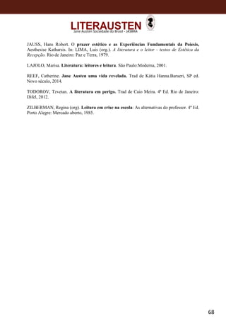 68
Jane Austen Sociedade do Brasil - JASBRA
JAUSS, Hans Robert. O prazer estético e as Experiências Fundamentais da Poiesis,
Aesthesise Katharsis. In: LIMA, Luis (org.). A literatura e o leitor - textos de Estética da
Recepção. Rio de Janeiro: Paz e Terra, 1979.
LAJOLO, Marisa. Literatura: leitores e leitura. São Paulo:Moderna, 2001.
REEF, Catherine. Jane Austen uma vida revelada. Trad de Kátia Hanna.Barueri, SP ed.
Novo século, 2014.
TODOROV, Tzvetan. A literatura em perigo. Trad de Caio Meira. 4ª Ed. Rio de Janeiro:
Difel, 2012.
ZILBERMAN, Regina (org). Leitura em crise na escola: As alternativas do professor. 4º Ed.
Porto Alegre: Mercado aberto, 1985.
 